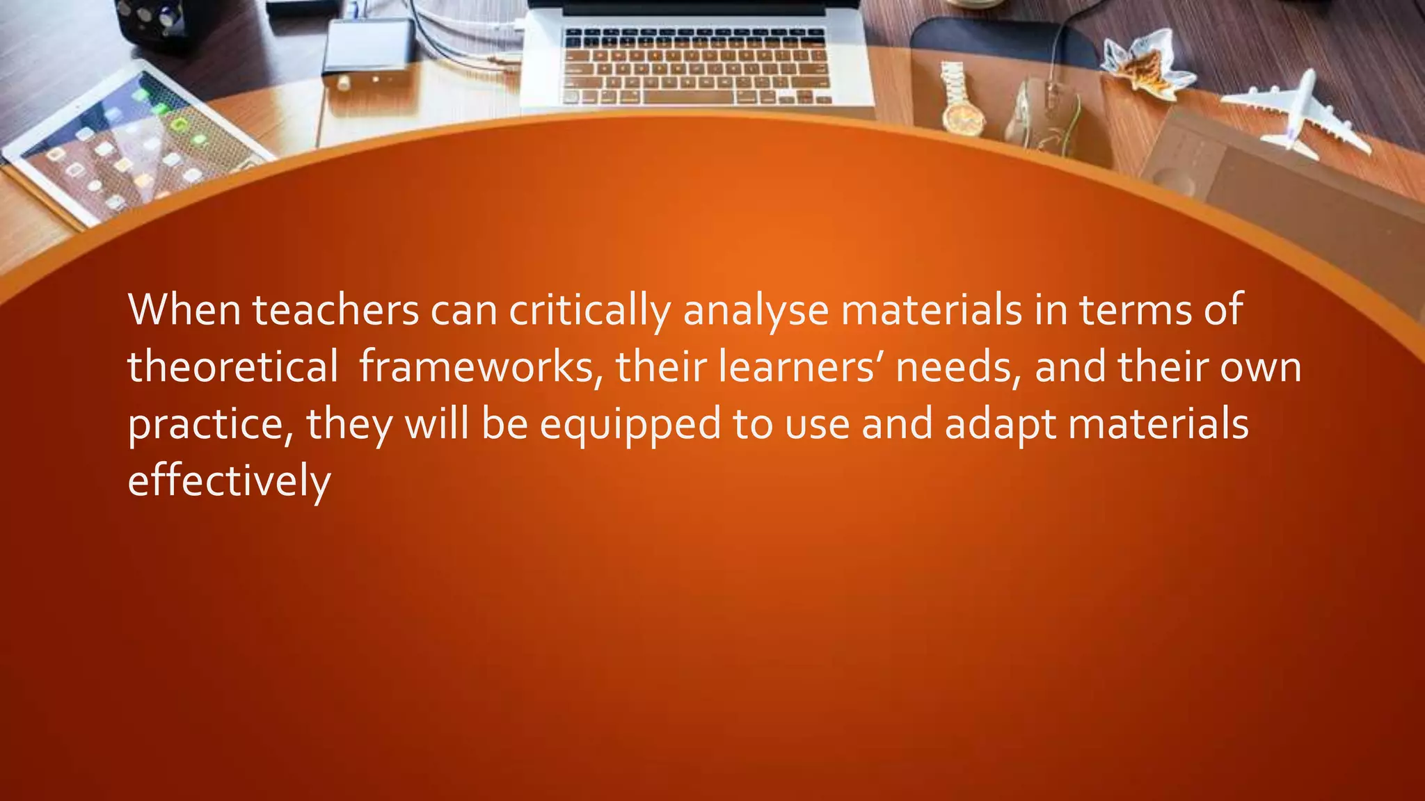 When teachers can critically analyse materials in terms of
theoretical frameworks, their learners’ needs, and their own
practice, they will be equipped to use and adapt materials
effectively
 