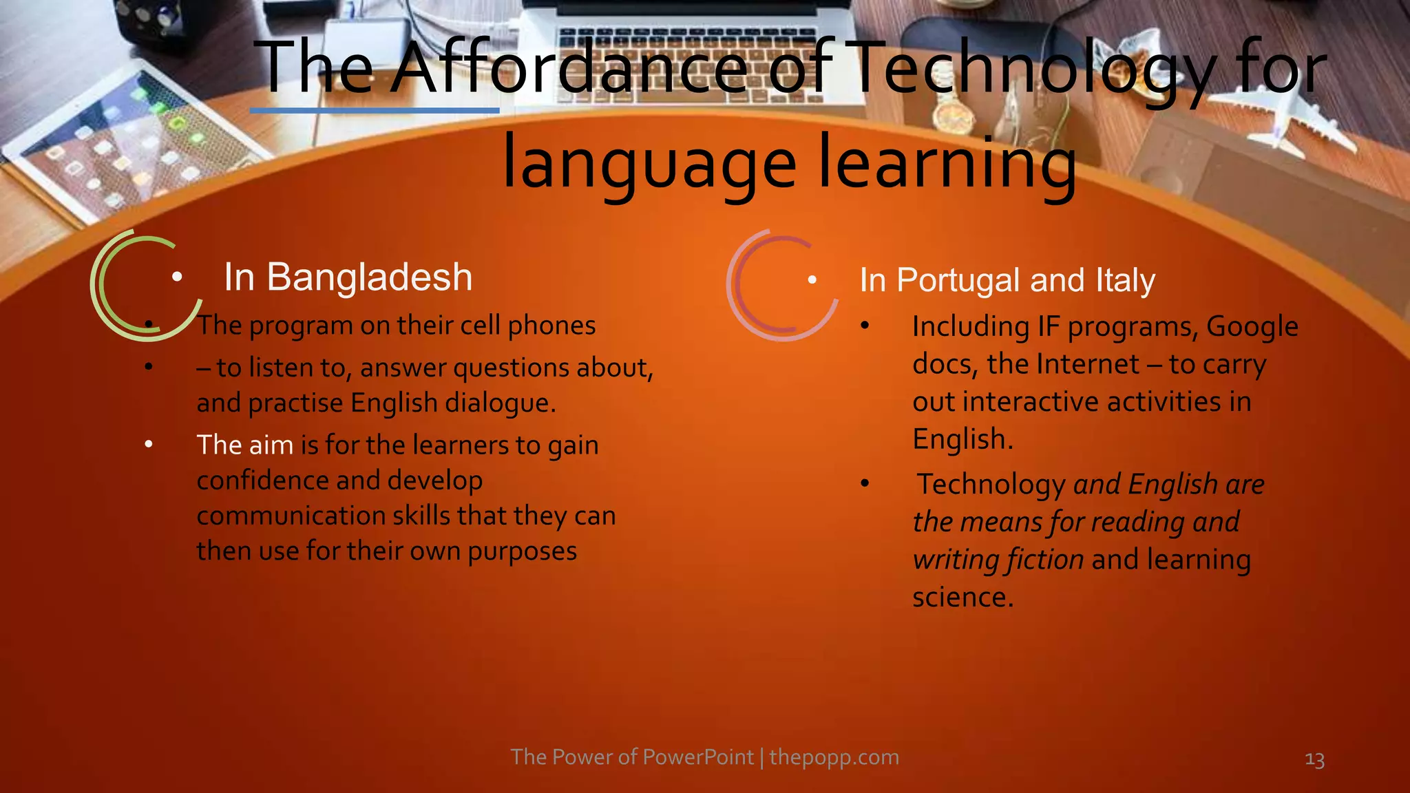 The Affordance ofTechnology for
language learning
The Power of PowerPoint | thepopp.com 13
• In Bangladesh
• The program on their cell phones
• – to listen to, answer questions about,
and practise English dialogue.
• The aim is for the learners to gain
confidence and develop
communication skills that they can
then use for their own purposes
• In Portugal and Italy
• Including IF programs, Google
docs, the Internet – to carry
out interactive activities in
English.
• Technology and English are
the means for reading and
writing fiction and learning
science.
 