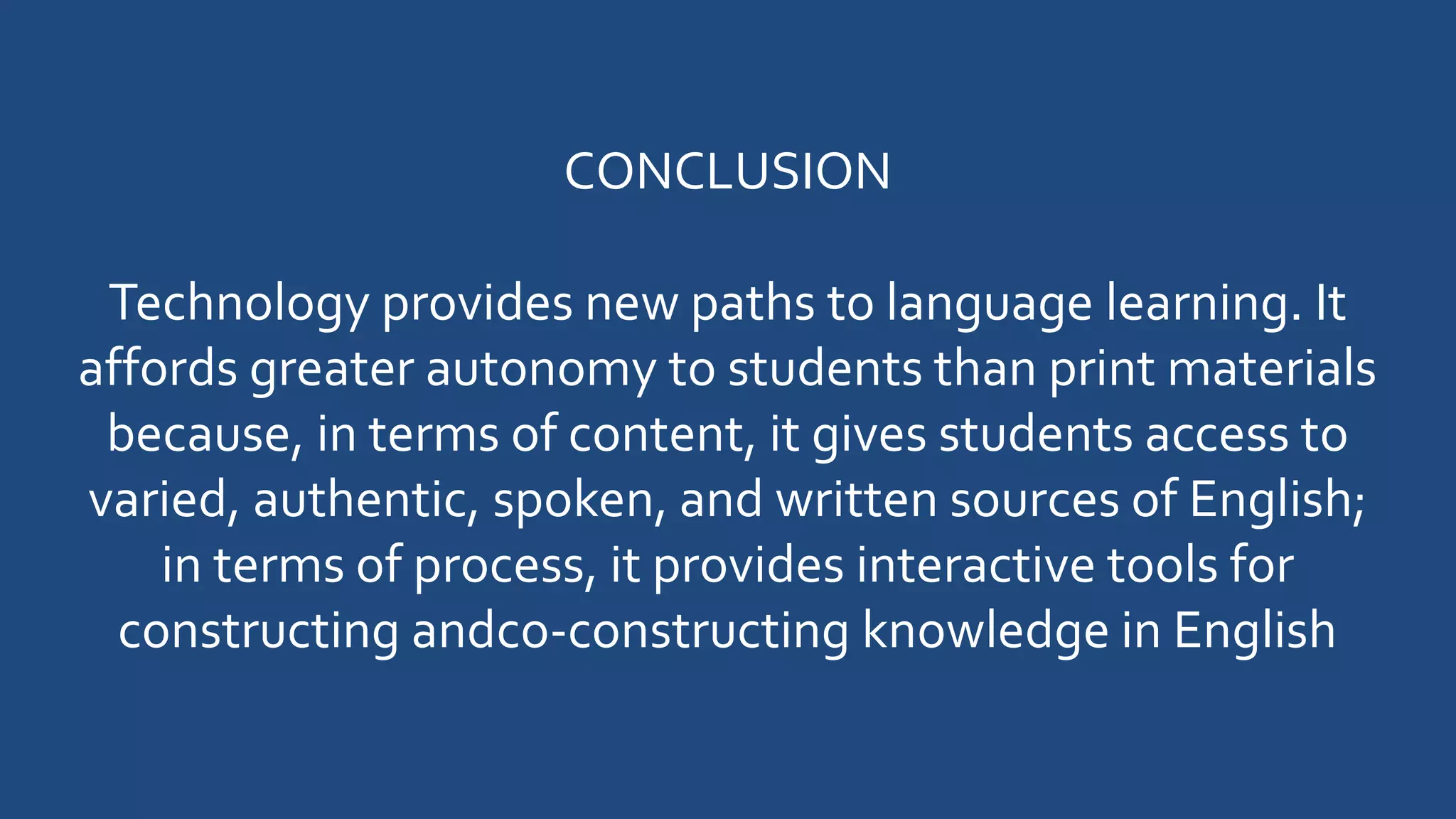 CONCLUSION
Technology provides new paths to language learning. It
affords greater autonomy to students than print materials
because, in terms of content, it gives students access to
varied, authentic, spoken, and written sources of English;
in terms of process, it provides interactive tools for
constructing andco-constructing knowledge in English
 