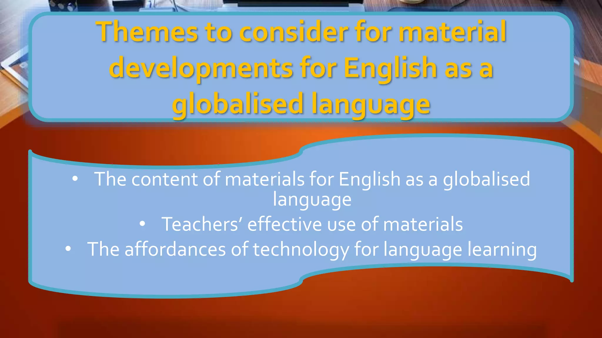 Themes to consider for material
developments for English as a
globalised language
• The content of materials for English as a globalised
language
• Teachers’ effective use of materials
• The affordances of technology for language learning
 