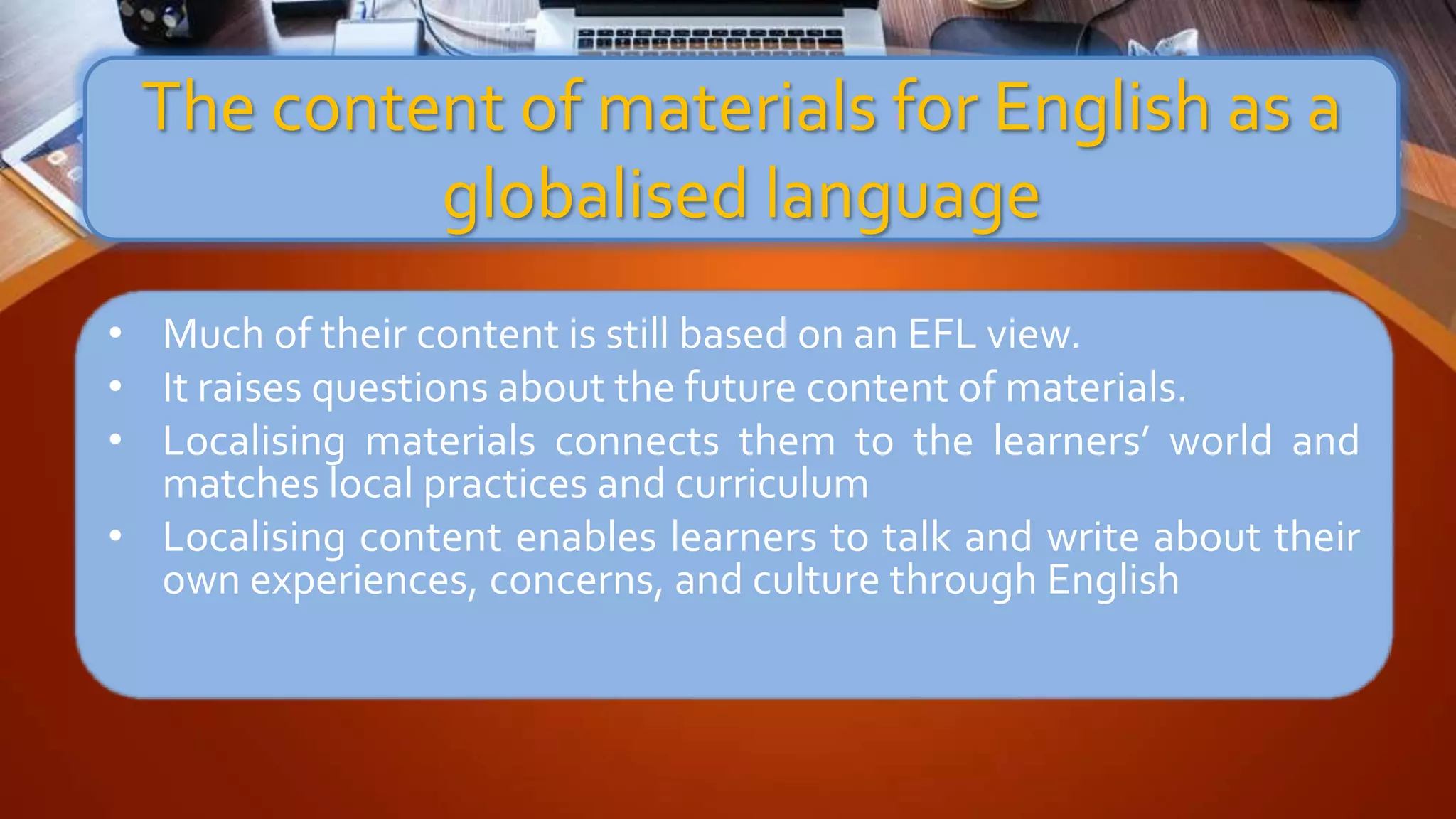 • Much of their content is still based on an EFL view.
• It raises questions about the future content of materials.
• Localising materials connects them to the learners’ world and
matches local practices and curriculum
• Localising content enables learners to talk and write about their
own experiences, concerns, and culture through English
The content of materials for English as a
globalised language
 