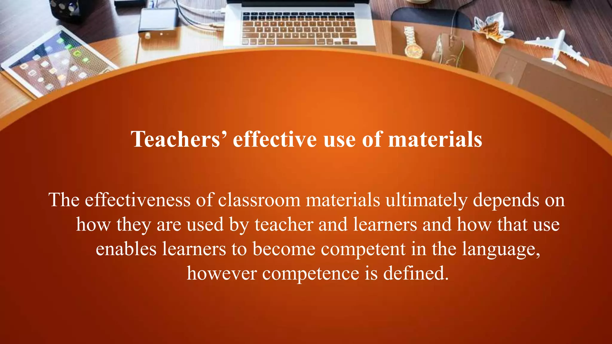 Teachers’ effective use of materials
The effectiveness of classroom materials ultimately depends on
how they are used by teacher and learners and how that use
enables learners to become competent in the language,
however competence is defined.
 