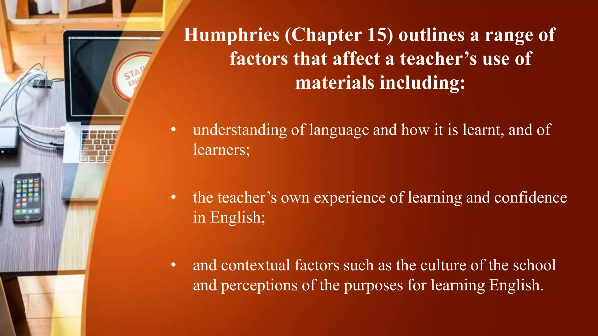 Humphries (Chapter 15) outlines a range of
factors that affect a teacher’s use of
materials including:
• understanding of language and how it is learnt, and of
learners;
• the teacher’s own experience of learning and confidence
in English;
• and contextual factors such as the culture of the school
and perceptions of the purposes for learning English.
 