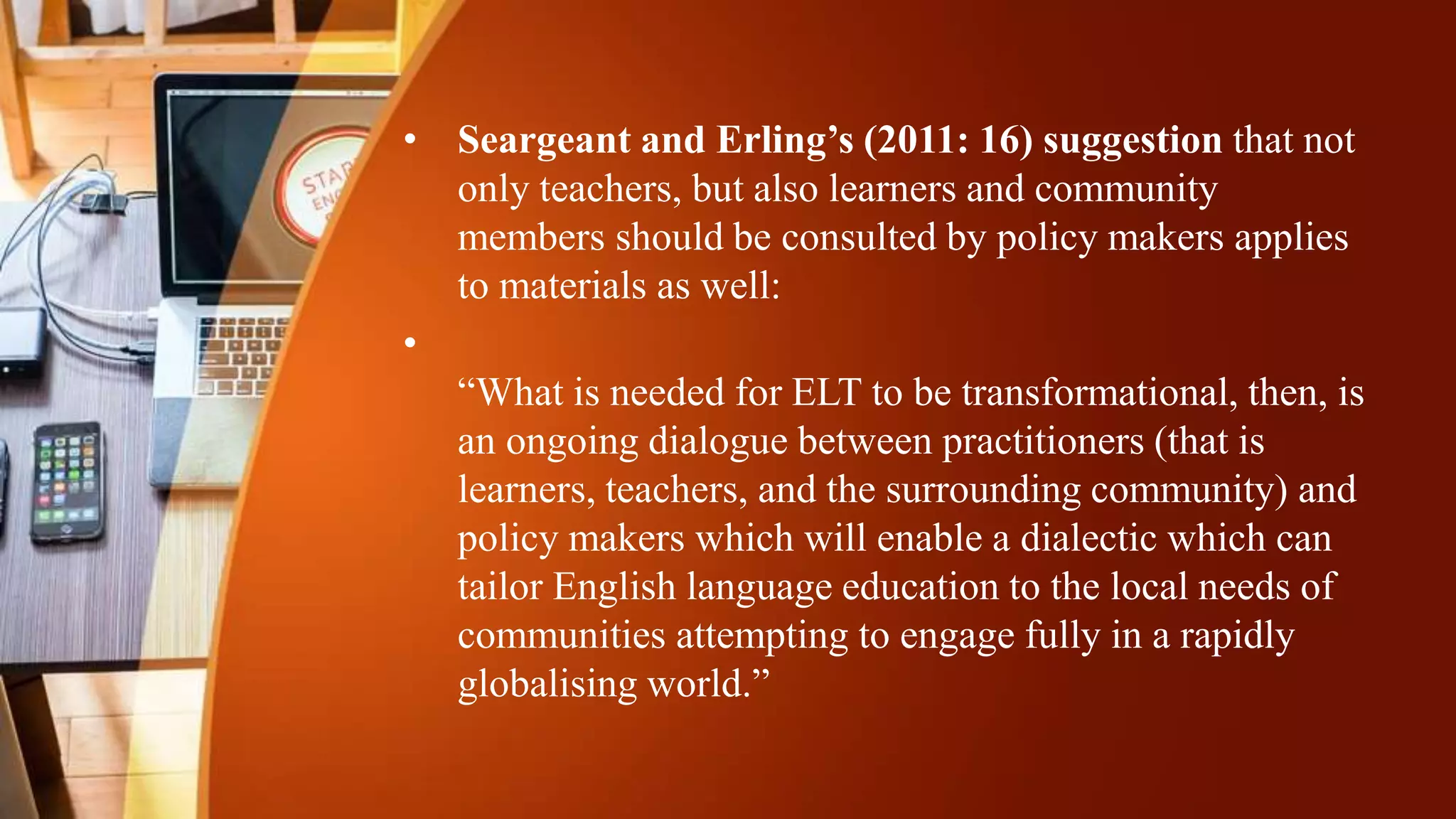 • Seargeant and Erling’s (2011: 16) suggestion that not
only teachers, but also learners and community
members should be consulted by policy makers applies
to materials as well:
•
“What is needed for ELT to be transformational, then, is
an ongoing dialogue between practitioners (that is
learners, teachers, and the surrounding community) and
policy makers which will enable a dialectic which can
tailor English language education to the local needs of
communities attempting to engage fully in a rapidly
globalising world.”
 