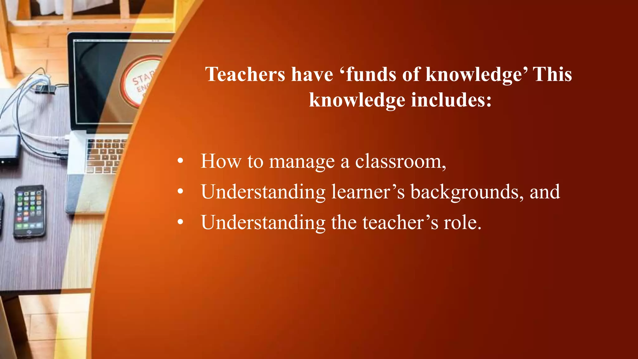 Teachers have ‘funds of knowledge’ This
knowledge includes:
• How to manage a classroom,
• Understanding learner’s backgrounds, and
• Understanding the teacher’s role.
 
