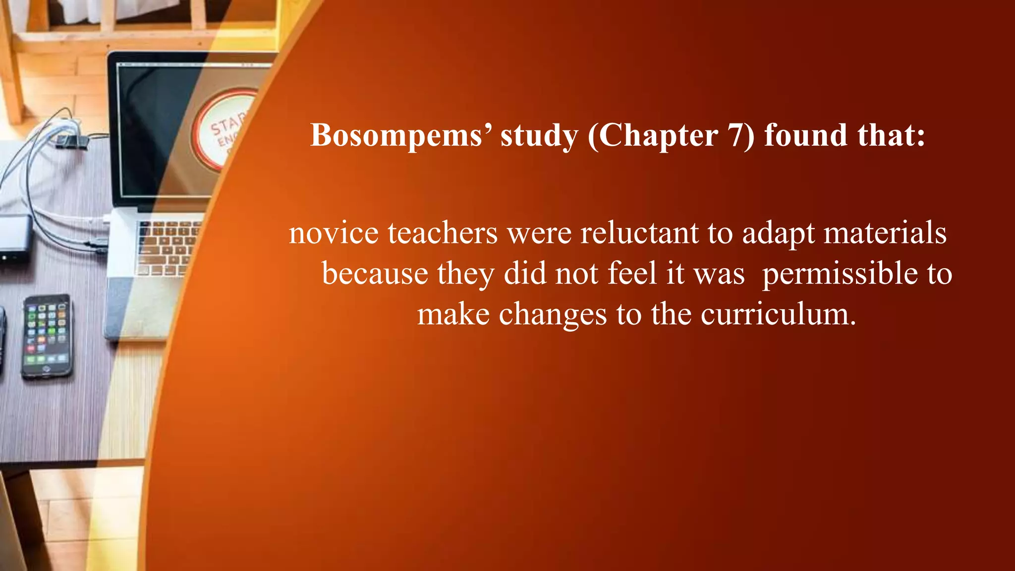 Bosompems’ study (Chapter 7) found that:
novice teachers were reluctant to adapt materials
because they did not feel it was permissible to
make changes to the curriculum.
 