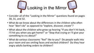 Looking in the Mirror
• Consider all of the “Looking in the Mirror” questions found on pages
30, 31, and 32.
• What do we know about the differences in the children who often
hear “don’t do” as opposed to “explore, discover, create”?
• What about the children who grow up hearing “If you don’t hit back,
I’ll hit you when you get home!” or “Stop that crying or I’ll give your
something to cry about!”
• What do various classrooms “feel” like to you? Do people walk into
your room and see smiling faces and excited children? Do they hear
angry adults barking orders to children?

 