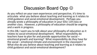 Discussion Board Opp 
As you reflect on your own experiences and perspective, it’s time to
articulate what you believe about teaching and learning as it relates to
child guidance and social-emotional development. Perhaps you
already wrote a philosophy of education in your EDU 119 class or
another class. However, a philosophy of education should be ongoing
and a work in progress.
In this DB, I want you to talk about your philosophy of education as it
relates to social-emotional development. What responsibility do
teachers have to plan for and provide opportunities for social –
emotional growth and learning? What responsibility do they have for
the social – emotional climate and environment in the classroom?
What else do you believe about teaching and learning as it relates to
child guidance and social-emotional development?

 