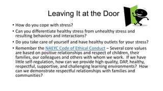 Leaving It at the Door
• How do you cope with stress?
• Can you differentiate healthy stress from unhealthy stress and
resulting behaviors and interactions?
• Do you take care of yourself and have healthy outlets for your stress?
• Remember the NAEYC Code of Ethical Conduct – Several core values
are based on positive relationships and respect of children, their
families, our colleagues and others with whom we work. If we have
little self-regulation, how can we provide high quality, DAP, healthy,
respectful, supportive, and challenging learning environments? How
can we demonstrate respectful relationships with families and
communities?

 