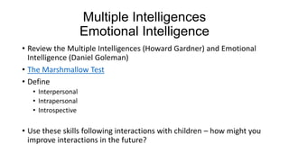 Multiple Intelligences
Emotional Intelligence
• Review the Multiple Intelligences (Howard Gardner) and Emotional
Intelligence (Daniel Goleman)
• The Marshmallow Test
• Define
• Interpersonal
• Intrapersonal
• Introspective

• Use these skills following interactions with children – how might you
improve interactions in the future?

 