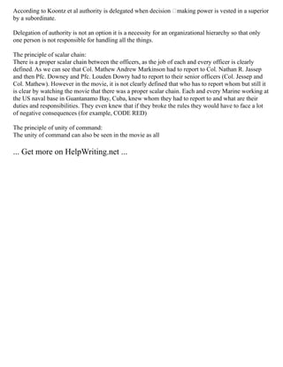According to Koontz et al authority is delegated when decision –making power is vested in a superior
by a subordinate.
Delegation of authority is not an option it is a necessity for an organizational hierarchy so that only
one person is not responsible for handling all the things.
The principle of scalar chain:
There is a proper scalar chain between the officers, as the job of each and every officer is clearly
defined. As we can see that Col. Mathew Andrew Markinson had to report to Col. Nathan R. Jassep
and then Pfc. Downey and Pfc. Louden Dowry had to report to their senior officers (Col. Jessep and
Col. Mathew). However in the movie, it is not clearly defined that who has to report whom but still it
is clear by watching the movie that there was a proper scalar chain. Each and every Marine working at
the US naval base in Guantanamo Bay, Cuba, knew whom they had to report to and what are their
duties and responsibilities. They even knew that if they broke the rules they would have to face a lot
of negative consequences (for example, CODE RED)
The principle of unity of command:
The unity of command can also be seen in the movie as all
... Get more on HelpWriting.net ...
 