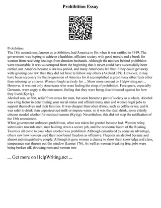 Prohibition Essay
Prohibition
The 18th amendment, known as prohibition, had America in fits when it was ratified in 1919. The
government was hoping to achieve a healthier, efficient society with good morals and a break for
women from receiving beatings from drunken husbands. Although the motives behind prohibition
were reasonable, it was so corrupted from the beginning that it never could have successfully been
carried out. America became a lawless period, and many Americans felt that if they could get away
with ignoring one law, then they did not have to follow any others (Axelrod 239). However, it may
have been necessary for the progression of America for it accomplished a great many other feats other
than sobering up citizens. Women fought actively for ... Show more content on Helpwriting.net ...
However, it was not only Americans who were feeling the sting of prohibition. Foreigners, especially
Germans, were angry at the movement, feeling that they were being discriminated against for how
they lived (Kyvig).
Alcohol was, at first, relief from stress for men, but soon became a part of society as a whole. Alcohol
was a big factor in determining your social status and offered many men and women legal jobs to
support themselves and their families. It was cheaper than other drinks, such as coffee or tea, and it
was safer to drink than unpasteurized milk or impure water, so it was the ideal drink, some elderly
citizens needed alcohol for medical reasons (Kyvig). Nevertheless, this did not stop the ratification of
the 18th amendment.
When government embraced prohibition, what was taken for granted became lost. Women being
submissive towards men, men holding down a secure job, and the economic boom of the Roaring
Twenties all came to pass when alcohol was prohibited. Although considered by some an advantage,
others saw how women used their newfound freedom as offensive. Flappers an alcohol became and
almost indistinguishable couple. Although it gave women a chance to show their knowledge and class,
temperance was thrown out the window (Lerner 176). As well as women breaking free, jobs were
being broken off, throwing men and women into
... Get more on HelpWriting.net ...
 