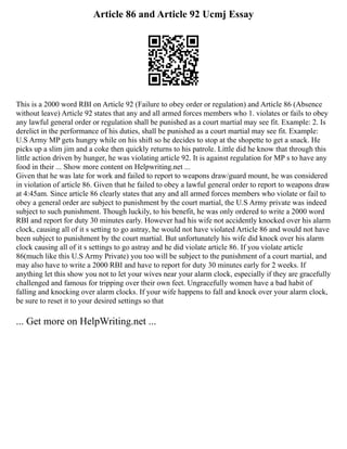 Article 86 and Article 92 Ucmj Essay
This is a 2000 word RBI on Article 92 (Failure to obey order or regulation) and Article 86 (Absence
without leave) Article 92 states that any and all armed forces members who 1. violates or fails to obey
any lawful general order or regulation shall be punished as a court martial may see fit. Example: 2. Is
derelict in the performance of his duties, shall be punished as a court martial may see fit. Example:
U.S Army MP gets hungry while on his shift so he decides to stop at the shopette to get a snack. He
picks up a slim jim and a coke then quickly returns to his patrole. Little did he know that through this
little action driven by hunger, he was violating article 92. It is against regulation for MP s to have any
food in their ... Show more content on Helpwriting.net ...
Given that he was late for work and failed to report to weapons draw/guard mount, he was considered
in violation of article 86. Given that he failed to obey a lawful general order to report to weapons draw
at 4:45am. Since article 86 clearly states that any and all armed forces members who violate or fail to
obey a general order are subject to punishment by the court martial, the U.S Army private was indeed
subject to such punishment. Though luckily, to his benefit, he was only ordered to write a 2000 word
RBI and report for duty 30 minutes early. However had his wife not accidently knocked over his alarm
clock, causing all of it s setting to go astray, he would not have violated Article 86 and would not have
been subject to punishment by the court martial. But unfortunately his wife did knock over his alarm
clock causing all of it s settings to go astray and he did violate article 86. If you violate article
86(much like this U.S Army Private) you too will be subject to the punishment of a court martial, and
may also have to write a 2000 RBI and have to report for duty 30 minutes early for 2 weeks. If
anything let this show you not to let your wives near your alarm clock, especially if they are gracefully
challenged and famous for tripping over their own feet. Ungracefully women have a bad habit of
falling and knocking over alarm clocks. If your wife happens to fall and knock over your alarm clock,
be sure to reset it to your desired settings so that
... Get more on HelpWriting.net ...
 