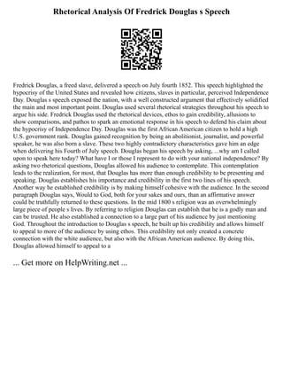 Rhetorical Analysis Of Fredrick Douglas s Speech
Fredrick Douglas, a freed slave, delivered a speech on July fourth 1852. This speech highlighted the
hypocrisy of the United States and revealed how citizens, slaves in particular, perceived Independence
Day. Douglas s speech exposed the nation, with a well constructed argument that effectively solidified
the main and most important point. Douglas used several rhetorical strategies throughout his speech to
argue his side. Fredrick Douglas used the rhetorical devices, ethos to gain credibility, allusions to
show comparisons, and pathos to spark an emotional response in his speech to defend his claim about
the hypocrisy of Independence Day. Douglas was the first African American citizen to hold a high
U.S. government rank. Douglas gained recognition by being an abolitionist, journalist, and powerful
speaker, he was also born a slave. These two highly contradictory characteristics gave him an edge
when delivering his Fourth of July speech. Douglas began his speech by asking, ...why am I called
upon to speak here today? What have I or those I represent to do with your national independence? By
asking two rhetorical questions, Douglas allowed his audience to contemplate. This contemplation
leads to the realization, for most, that Douglas has more than enough credibility to be presenting and
speaking. Douglas establishes his importance and credibility in the first two lines of his speech.
Another way he established credibility is by making himself cohesive with the audience. In the second
paragraph Douglas says, Would to God, both for your sakes and ours, than an affirmative answer
could be truthfully returned to these questions. In the mid 1800 s religion was an overwhelmingly
large piece of people s lives. By referring to religion Douglas can establish that he is a godly man and
can be trusted. He also established a connection to a large part of his audience by just mentioning
God. Throughout the introduction to Douglas s speech, he built up his credibility and allows himself
to appeal to more of the audience by using ethos. This credibility not only created a concrete
connection with the white audience, but also with the African American audience. By doing this,
Douglas allowed himself to appeal to a
... Get more on HelpWriting.net ...
 