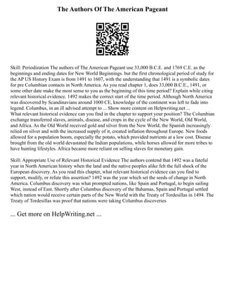 The Authors Of The American Pageant
Skill: Periodization The authors of The American Pageant use 33,000 B.C.E. and 1769 C.E. as the
beginnings and ending dates for New World Beginnings. but the first chronological period of study for
the AP US History Exam is from 1491 to 1607, with the understanding that 1491 is a symbolic dates
for pre Columbian contacts in North America. As you read chapter 1, does 33,000 B.C.E., 1491, or
some other date make the most sense to you as the beginning of this time period? Explain while citing
relevant historical evidence. 1492 makes the correct start of the time period. Although North America
was discovered by Scandinavians around 1000 CE, knowledge of the continent was left to fade into
legend. Columbus, in an ill advised attempt to ... Show more content on Helpwriting.net ...
What relevant historical evidence can you find in the chapter to support your position? The Columbian
exchange transferred slaves, animals, disease, and crops in the cycle of the New World, Old World,
and Africa. As the Old World received gold and silver from the New World, the Spanish increasingly
relied on silver and with the increased supply of it, created inflation throughout Europe. New foods
allowed for a population boom, especially the potato, which provided nutrients at a low cost. Disease
brought from the old world devastated the Indian populations, while horses allowed for more tribes to
have hunting lifestyles. Africa became more reliant on selling slaves for monetary gain.
Skill: Appropriate Use of Relevant Historical Evidence The authors contend that 1492 was a fateful
year in North American history when the land and the native peoples alike felt the full shock of the
European discovery. As you read this chapter, what relevant historical evidence can you find to
support, modify, or refute this assertion? 1492 was the year which set the seeds of change in North
America. Columbus discovery was what prompted nations, like Spain and Portugal, to begin sailing
West, instead of East. Shortly after Columbus discovery of the Bahamas, Spain and Portugal settled
which nation would receive certain parts of the New World with the Treaty of Tordesillas in 1494. The
Treaty of Tordesillas was proof that nations were taking Columbus discoveries
... Get more on HelpWriting.net ...
 