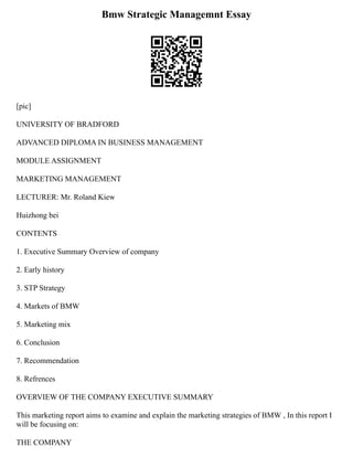 Bmw Strategic Managemnt Essay
[pic]
UNIVERSITY OF BRADFORD
ADVANCED DIPLOMA IN BUSINESS MANAGEMENT
MODULE ASSIGNMENT
MARKETING MANAGEMENT
LECTURER: Mr. Roland Kiew
Huizhong bei
CONTENTS
1. Executive Summary Overview of company
2. Early history
3. STP Strategy
4. Markets of BMW
5. Marketing mix
6. Conclusion
7. Recommendation
8. Refrences
OVERVIEW OF THE COMPANY EXECUTIVE SUMMARY
This marketing report aims to examine and explain the marketing strategies of BMW , In this report I
will be focusing on:
THE COMPANY
 