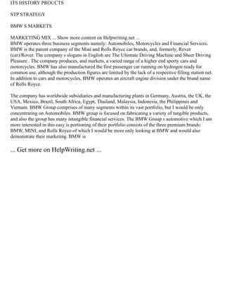 ITS HISTORY PROUCTS
STP STRATEGY
BMW S MARKETS
MARKETING MIX ... Show more content on Helpwriting.net ...
BMW operates three business segments namely: Automobiles, Motorcycles and Financial Services.
BMW is the parent company of the Mini and Rolls Royce car brands, and, formerly, Rover
(car)/Rover. The company s slogans in English are The Ultimate Driving Machine and Sheer Driving
Pleasure . The company produces, and markets, a varied range of a higher end sporty cars and
motorcycles. BMW has also manufactured the first passenger car running on hydrogen ready for
common use, although the production figures are limited by the lack of a respective filling station net.
In addition to cars and motorcycles, BMW operates an aircraft engine division under the brand name
of Rolls Royce.
The company has worldwide subsidiaries and manufacturing plants in Germany, Austria, the UK, the
USA, Mexico, Brazil, South Africa, Egypt, Thailand, Malaysia, Indonesia, the Philippines and
Vietnam. BMW Group comprises of many segments within its vast portfolio, but I would be only
concentrating on Automobiles. BMW group is focused on fabricating a variety of tangible products,
and also the group has many intangible financial services. The BMW Group s automotive which I am
more interested in this easy is portioning of their portfolio consists of the three premium brands:
BMW, MINI, and Rolls Royce of which I would be more only looking at BMW and would also
demonstrate their marketing. BMW is
... Get more on HelpWriting.net ...
 