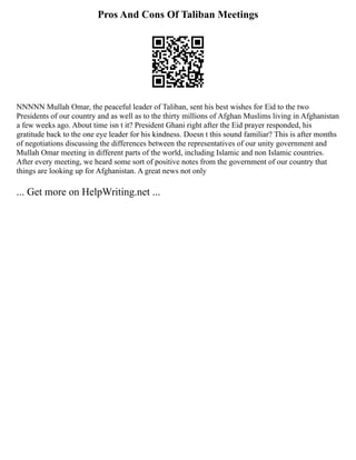 Pros And Cons Of Taliban Meetings
NNNNN Mullah Omar, the peaceful leader of Taliban, sent his best wishes for Eid to the two
Presidents of our country and as well as to the thirty millions of Afghan Muslims living in Afghanistan
a few weeks ago. About time isn t it? President Ghani right after the Eid prayer responded, his
gratitude back to the one eye leader for his kindness. Doesn t this sound familiar? This is after months
of negotiations discussing the differences between the representatives of our unity government and
Mullah Omar meeting in different parts of the world, including Islamic and non Islamic countries.
After every meeting, we heard some sort of positive notes from the government of our country that
things are looking up for Afghanistan. A great news not only
... Get more on HelpWriting.net ...
 