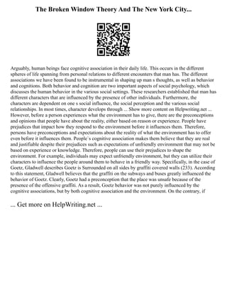 The Broken Window Theory And The New York City...
Arguably, human beings face cognitive association in their daily life. This occurs in the different
spheres of life spanning from personal relations to different encounters that man has. The different
associations we have been found to be instrumental in shaping up man s thoughts, as well as behavior
and cognitions. Both behavior and cognition are two important aspects of social psychology, which
discusses the human behavior in the various social settings. These researchers established that man has
different characters that are influenced by the presence of other individuals. Furthermore, the
characters are dependent on one s social influence, the social perception and the various social
relationships. In most times, character develops through ... Show more content on Helpwriting.net ...
However, before a person experiences what the environment has to give, there are the preconceptions
and opinions that people have about the reality, either based on reason or experience. People have
prejudices that impact how they respond to the environment before it influences them. Therefore,
persons have preconceptions and expectations about the reality of what the environment has to offer
even before it influences them. People`s cognitive association makes them believe that they are real
and justifiable despite their prejudices such as expectations of unfriendly environment that may not be
based on experience or knowledge. Therefore, people can use their prejudices to shape the
environment. For example, individuals may expect unfriendly environment, but they can utilize their
characters to influence the people around them to behave in a friendly way. Specifically, in the case of
Goetz, Gladwell describes Goetz is Surrounded on all sides by graffiti covered walls (233). According
to this statement, Gladwell believes that the graffiti on the subways and buses greatly influenced the
behavior of Goetz. Clearly, Goetz had a preconception that the place was unsafe because of the
presence of the offensive graffiti. As a result, Goetz behavior was not purely influenced by the
cognitive associations, but by both cognitive association and the environment. On the contrary, if
... Get more on HelpWriting.net ...
 