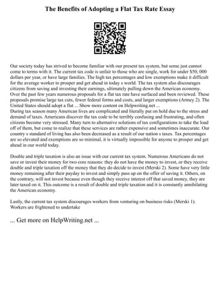 The Benefits of Adopting a Flat Tax Rate Essay
Our society today has strived to become familiar with our present tax system, but some just cannot
come to terms with it. The current tax code is unfair to those who are single, work for under $50, 000
dollars per year, or have large families. The high tax percentages and low exemptions make it difficult
for the average worker to prosper and get ahead in today s world. The tax system also discourages
citizens from saving and investing their earnings, ultimately pulling down the American economy.
Over the past few years numerous proposals for a flat tax rate have surfaced and been reviewed. These
proposals promise large tax cuts, fewer federal forms and costs, and larger exemptions (Armey 2). The
United States should adopt a flat ... Show more content on Helpwriting.net ...
During tax season many American lives are complicated and literally put on hold due to the stress and
demand of taxes. Americans discover the tax code to be terribly confusing and frustrating, and often
citizens become very stressed. Many turn to alternative solutions of tax configurations to take the load
off of them, but come to realize that these services are rather expensive and sometimes inaccurate. Our
country s standard of living has also been decreased as a result of our nation s taxes. Tax percentages
are so elevated and exemptions are so minimal, it is virtually impossible for anyone to prosper and get
ahead in our world today.
Double and triple taxation is also an issue with our current tax system. Numerous Americans do not
save or invest their money for two core reasons: they do not have the money to invest, or they receive
double and triple taxation off the money that they do decide to invest (Merski 2). Some have very little
money remaining after their payday to invest and simply pass up on the offer of saving it. Others, on
the contrary, will not invest because even though they receive interest off that saved money, they are
later taxed on it. This outcome is a result of double and triple taxation and it is constantly annihilating
the American economy.
Lastly, the current tax system discourages workers from venturing on business risks (Merski 1).
Workers are frightened to undertake
... Get more on HelpWriting.net ...
 