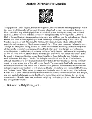 Analysis Of Flowers For Algernon
This paper is on Daniel Keyes s, Flowers for Algernon , and how it relates back to psychology. Within
this paper it will discuss how Flowers of Algernon relates back to many psychological theorems or
ideas. Such ideas may include physical and sexual development, intelligence testing, and personal
relations. All these theories and ideas would have been proposed by psychologists like G. Stanley
Hall, or Howard Gardner. As your read on in the paper you will learn how the main character, Charlie
Gordon, can relate to these psychologists work and thought, through his story of mind and body.
Charlies experiences with Algernon, Ms. Kinnian, Dr. Strauss, Fay, and others, all lean towards
psychological developments Charlie endures through the ... Show more content on Helpwriting.net ...
Through the intelligence testing, Charlie has shown advancements. Following Charlies s completion
of the maze he begins to become angry at himself and others every time he feels as if he has done
something dumb, or as his bakery friends say, pulling a Charlie Gordon . As his mind keeps growing
so does his social motives. He now thinks due to his past interactions with friends and family, that if
he sounds or does something that he may have thought was funny before, he now finds that people
think he is dumb. This angers Charlie. Charlie begins to realize his love for Ms. Kinnian is real,
although he continues to have a sexual relationship with Fay. By now Charlie has become extremely
smart. He is not so sure how to deal with people though. The once goofy, fun Charlie was gone, and
his bakery friends have took notice. This is where Charlie gets fired from the bakery because he does
not seem to get along with others so well anymore. Charlie s brains have now outsmarted Dr. Strauss,
and Professor Nemur. When Nemur goes to present the data he has collected to many other brainiacs,
Charlie asks to speak. He starts ranting about how the work done to his brain ends worse than it began,
and how mentally challenged people should not be looked down upon just because they are not as
smart as others. He talks about how passionate and giving challenged people are. Soon after Charlie
had apologized for what he
... Get more on HelpWriting.net ...
 