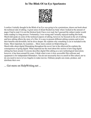 In The Blink Of An Eye Sparknotes
I confess I initially thought In the Blink of an Eye was going to be a pretentious, drawn out book about
the technical side of editing. A great sense of dread flooded my body when I looked at the amount of
pages I had to read. It is not the thickest book I have ever read, but I guessed the subject matter would
make reading it a long process. Fortunately, I was wrong and I actually enjoyed reading this book.
Murch did speak on some of the technical aspects of editing, however; he focused on the art of editing
and how editing affects the story of a film. It is easy to present different editing systems and review
their benefits and downfalls, but he dives deeper. He explains why something is cut or included in the
frame. Most important, he examines ... Show more content on Helpwriting.net ...
Murch talks about digital filmmaking throughout the novel, but in the afterword he explains the
consequences of going digital. What surprised me the most about this section is how long digital
editing has been around. Everyone describes digital film editing as a new technological innovation;
however, it has been around for years. I think what is new is how accessible film software and
equipment is for independent filmmakers. You do not necessarily have to enroll in film school, nor to
do you need to move to Los Angeles to make movies. Ordinary people can create, produce, and
distribute their own
... Get more on HelpWriting.net ...
 