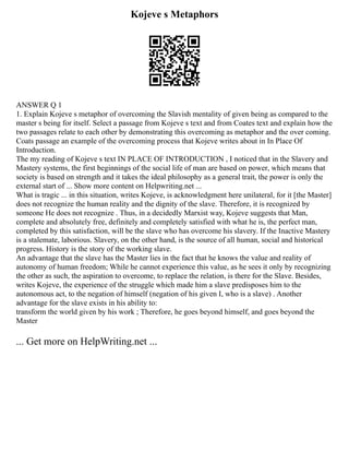 Kojeve s Metaphors
ANSWER Q 1
1. Explain Kojeve s metaphor of overcoming the Slavish mentality of given being as compared to the
master s being for itself. Select a passage from Kojeve s text and from Coates text and explain how the
two passages relate to each other by demonstrating this overcoming as metaphor and the over coming.
Coats passage an example of the overcoming process that Kojeve writes about in In Place Of
Introduction.
The my reading of Kojeve s text IN PLACE OF INTRODUCTION , I noticed that in the Slavery and
Mastery systems, the first beginnings of the social life of man are based on power, which means that
society is based on strength and it takes the ideal philosophy as a general trait, the power is only the
external start of ... Show more content on Helpwriting.net ...
What is tragic ... in this situation, writes Kojeve, is acknowledgment here unilateral, for it [the Master]
does not recognize the human reality and the dignity of the slave. Therefore, it is recognized by
someone He does not recognize . Thus, in a decidedly Marxist way, Kojeve suggests that Man,
complete and absolutely free, definitely and completely satisfied with what he is, the perfect man,
completed by this satisfaction, will be the slave who has overcome his slavery. If the Inactive Mastery
is a stalemate, laborious. Slavery, on the other hand, is the source of all human, social and historical
progress. History is the story of the working slave.
An advantage that the slave has the Master lies in the fact that he knows the value and reality of
autonomy of human freedom; While he cannot experience this value, as he sees it only by recognizing
the other as such, the aspiration to overcome, to replace the relation, is there for the Slave. Besides,
writes Kojeve, the experience of the struggle which made him a slave predisposes him to the
autonomous act, to the negation of himself (negation of his given I, who is a slave) . Another
advantage for the slave exists in his ability to:
transform the world given by his work ; Therefore, he goes beyond himself, and goes beyond the
Master
... Get more on HelpWriting.net ...
 