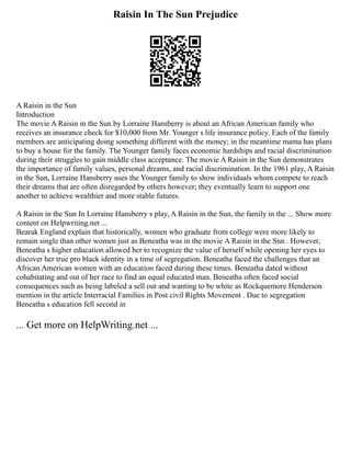 Raisin In The Sun Prejudice
A Raisin in the Sun
Introduction
The movie A Raisin in the Sun by Lorraine Hansberry is about an African American family who
receives an insurance check for $10,000 from Mr. Younger s life insurance policy. Each of the family
members are anticipating doing something different with the money; in the meantime mama has plans
to buy a house for the family. The Younger family faces economic hardships and racial discrimination
during their struggles to gain middle class acceptance. The movie A Raisin in the Sun demonstrates
the importance of family values, personal dreams, and racial discrimination. In the 1961 play, A Raisin
in the Sun, Lorraine Hansberry uses the Younger family to show individuals whom compete to reach
their dreams that are often disregarded by others however; they eventually learn to support one
another to achieve wealthier and more stable futures.
A Raisin in the Sun In Lorraine Hansberry s play, A Raisin in the Sun, the family in the ... Show more
content on Helpwriting.net ...
Bearak England explain that historically, women who graduate from college were more likely to
remain single than other women just as Beneatha was in the movie A Raisin in the Sun . However,
Beneatha s higher education allowed her to recognize the value of herself while opening her eyes to
discover her true pro black identity in a time of segregation. Beneatha faced the challenges that an
African American women with an education faced during these times. Beneatha dated without
cohabitating and out of her race to find an equal educated man. Beneatha often faced social
consequences such as being labeled a sell out and wanting to be white as Rockquemore Henderson
mention in the article Interracial Families in Post civil Rights Movement . Due to segregation
Beneatha s education fell second in
... Get more on HelpWriting.net ...
 