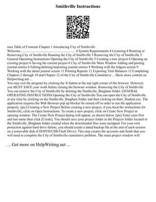 Smithville Instructions
ions Table of Contents Chapter 1 Introducing City of Smithville
Welcome................................................................ 4 System Requirements 4 Licensing 4 Running or
Removing City of Smithville Running the City of Smithville 5 Removing the City of Smithville 5
General Operating Instructions Opening the City of Smithville 5 Creating a new project 6 Opening an
existing project 6 Saving the current project 6 City of Smithville Main Window Adding and posting
journal entries 8 Editing/deleting/unposting journal entries 8 Working with the ledgers screen 9
Working with the detail journal screen 11 Printing Reports 12 Exporting Trial Balances 12 Completing
Chapters 2 through 10 and Chapter 12 of the City of Smithville Cumulative ... Show more content on
Helpwriting.net ...
You may exit the program by clicking the X button at the top right corner of the browser. However,
you MUST SAVE your work before closing the browser window. Removing the City of Smithville
You can remove the City of Smithville by deleting the Smithville_Bingham folder. GENERAL
OPERATING INSTRUCTIONS Opening the City of Smithville You can open the City of Smithville
at any time by clicking on the Smithville_Bingham folder and then clicking on Start_Student.exe. The
application requires the Web Browser pop up blocker be turned off in order to run the application
properly. [pic] Creating a New Project Before creating a new project, if you need the instructions for
Smithville, click on Open Instructions. To create a new project, click on Create New Project in
opening window. The Create New Project dialog will appear, as shown below. [pic] Enter your first
and last name then click [Create]. You should save your project folder in the Projects folder located in
the Smithville_Bingham folder created when the downloaded files were unzipped. For your own
protection against hard drive failure, you should create a dated backup file at the end of each session
on a removable disk (CD/DVD/USB Flash Drive). This step creates the accounts and funds that you
will need to complete the City of Smithville cumulative problem. The main project window will
... Get more on HelpWriting.net ...
 