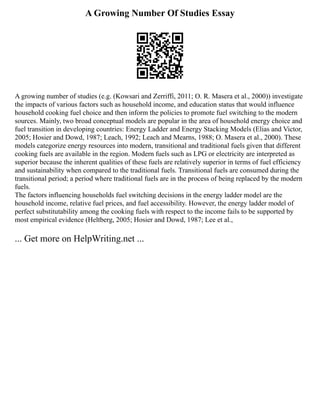 A Growing Number Of Studies Essay
A growing number of studies (e.g. (Kowsari and Zerriffi, 2011; O. R. Masera et al., 2000)) investigate
the impacts of various factors such as household income, and education status that would influence
household cooking fuel choice and then inform the policies to promote fuel switching to the modern
sources. Mainly, two broad conceptual models are popular in the area of household energy choice and
fuel transition in developing countries: Energy Ladder and Energy Stacking Models (Elias and Victor,
2005; Hosier and Dowd, 1987; Leach, 1992; Leach and Mearns, 1988; O. Masera et al., 2000). These
models categorize energy resources into modern, transitional and traditional fuels given that different
cooking fuels are available in the region. Modern fuels such as LPG or electricity are interpreted as
superior because the inherent qualities of these fuels are relatively superior in terms of fuel efficiency
and sustainability when compared to the traditional fuels. Transitional fuels are consumed during the
transitional period; a period where traditional fuels are in the process of being replaced by the modern
fuels.
The factors influencing households fuel switching decisions in the energy ladder model are the
household income, relative fuel prices, and fuel accessibility. However, the energy ladder model of
perfect substitutability among the cooking fuels with respect to the income fails to be supported by
most empirical evidence (Heltberg, 2005; Hosier and Dowd, 1987; Lee et al.,
... Get more on HelpWriting.net ...
 