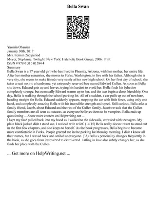 Bella Swan
Yasmin Ohanian
January 30th, 2017
Mrs. Fermin 2nd period
Meyer, Stephanie. Twilight. New York: Hatchette Book Group, 2006. Print.
ISBN # 978 0 316 01584 4
Summary
Bella Swan is a 17 year old girl who has lived in Phoenix, Arizona, with her mother, her entire life.
After her mother remarries, she moves to Forks, Washington, to live with her father. Although she is
very shy, she seems to make friends very easily at her new high school. On her first day of school, she
takes a seat next to a handsome, yet extremely reserved boy named Edward Cullen. As soon as Bella
sits down, Edward gets up and leaves, trying his hardest to avoid her. Bella finds his behavior
completely strange, but eventually Edward warms up to her, and the two begin a close friendship. One
day, Bella is walking through the school parking lot. All of a sudden, a car pulls up out of nowhere,
heading straight for Bella. Edward suddenly appears, stopping the car with little force, using only one
hand, and completely amazing Bella with his incredible strength and speed. Still curious, Bella asks a
family friend, Jacob, about Edward and the rest of the Cullen family. Jacob reveals that the Cullen
family members are all seen as outcasts, as everyone believes them to be vampires. Bella ends up
questioning ... Show more content on Helpwriting.net ...
I kept my face pulled back into my hood as I walked to the sidewalk, crowded with teenagers. My
plain black jacked didn t stand out, I noticed with relief. (14 15) Bella really doesn t want to stand out
in the first few chapters, and she keeps to herself. As the book progresses, Bella begins to become
more comfortable in Forks. People greeted me in the parking lot Monday morning. I didn t know all
their names, but I waved back and smiled at everyone. (38) Bella s personality changes frequently in
the book, as she goes from introverted to extroverted. Falling in love also subtly changes her, as she
finds her place with the Cullen
... Get more on HelpWriting.net ...
 