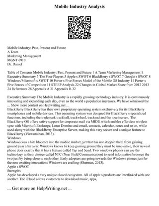 Mobile Industry Analysis
Mobile Industry: Past, Present and Future
A Team
Marketing Management
MGNT 6910
Dr. Daniel
Table of Contents Mobile Industry: Past, Present and Future 1 A Team Marketing Management 1
Executive Summary 3 The Four Players 5 Apple s SWOT 6 BlackBerry s SWOT 7 Google s SWOT 8
Windows/Microsoft s SWOT 10 Porter s Five Forces Model of the Mobile OS Industry 11 Porter s
Five Forces of Competition 11 STEEP Analysis 22 Changes in Global Market Share from 2012 2013
24 References 26 Appendix A 31 Appendix B 32
Executive Summary The Mobile Industry is a rapidly growing technology industry. It is continuously
innovating and expanding each day, even as the world s population increases. We have witnessed the
... Show more content on Helpwriting.net ...
BlackBerry BlackBerry has their own proprietary operating system exclusively for its BlackBerry
smartphones and mobile devices. This operating system was designed for BlackBerry s specialized
functions, including the trademark trackball, trackwheel, trackpad and the touchscreen. The
BlackBerry OS offers native support for corporate mail via MIDP, which enables effortless wireless
sync with Microsoft Exchange, Lotus Domino and email, contacts, calendar, notes and so on, while
used along with the BlackBerry Enterprise Server, making this very secure and a unique feature to
BlackBerry (Viswanathan, 2013).
Windows
Windows was a late bloomer into the mobile market, yet that has not stopped them from gaining
ground year after year. Windows knows to keep gaining ground they must be innovative, their newest
phone does exactly that it has a feature called Tap and Send. Two windows phones can use the
technology in their phones called NFC (Near Field Communication) to send information between the
two just by being close to each other. Early adopters are going towards the Windows phones just for
the new exciting innovations Windows are crafting (Sherman, 2013).
Apple s SWOT
Strengths
Apple has developed a very unique closed ecosystem. All of apple s products are interlinked with one
another. The iCloud allows customers to download music, apps,
... Get more on HelpWriting.net ...
 