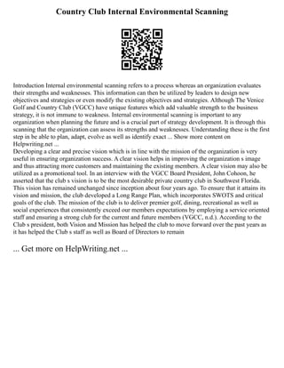 Country Club Internal Environmental Scanning
Introduction Internal environmental scanning refers to a process whereas an organization evaluates
their strengths and weaknesses. This information can then be utilized by leaders to design new
objectives and strategies or even modify the existing objectives and strategies. Although The Venice
Golf and Country Club (VGCC) have unique features which add valuable strength to the business
strategy, it is not immune to weakness. Internal environmental scanning is important to any
organization when planning the future and is a crucial part of strategy development. It is through this
scanning that the organization can assess its strengths and weaknesses. Understanding these is the first
step in be able to plan, adapt, evolve as well as identify exact ... Show more content on
Helpwriting.net ...
Developing a clear and precise vision which is in line with the mission of the organization is very
useful in ensuring organization success. A clear vision helps in improving the organization s image
and thus attracting more customers and maintaining the existing members. A clear vision may also be
utilized as a promotional tool. In an interview with the VGCC Board President, John Cohoon, he
asserted that the club s vision is to be the most desirable private country club in Southwest Florida.
This vision has remained unchanged since inception about four years ago. To ensure that it attains its
vision and mission, the club developed a Long Range Plan, which incorporates SWOTS and critical
goals of the club. The mission of the club is to deliver premier golf, dining, recreational as well as
social experiences that consistently exceed our members expectations by employing a service oriented
staff and ensuring a strong club for the current and future members (VGCC, n.d.). According to the
Club s president, both Vision and Mission has helped the club to move forward over the past years as
it has helped the Club s staff as well as Board of Directors to remain
... Get more on HelpWriting.net ...
 