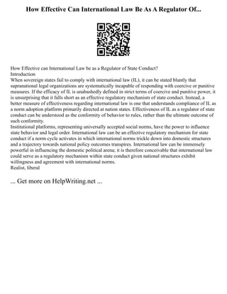 How Effective Can International Law Be As A Regulator Of...
How Effective can International Law be as a Regulator of State Conduct?
Introduction
When sovereign states fail to comply with international law (IL), it can be stated bluntly that
supranational legal organizations are systematically incapable of responding with coercive or punitive
measures. If the efficacy of IL is unabashedly defined in strict terms of coercive and punitive power, it
is unsurprising that it falls short as an effective regulatory mechanism of state conduct. Instead, a
better measure of effectiveness regarding international law is one that understands compliance of IL as
a norm adoption platform primarily directed at nation states. Effectiveness of IL as a regulator of state
conduct can be understood as the conformity of behavior to rules, rather than the ultimate outcome of
such conformity.
Institutional platforms, representing universally accepted social norms, have the power to influence
state behavior and legal order. International law can be an effective regulatory mechanism for state
conduct if a norm cycle activates in which international norms trickle down into domestic structures
and a trajectory towards national policy outcomes transpires. International law can be immensely
powerful in influencing the domestic political arena; it is therefore conceivable that international law
could serve as a regulatory mechanism within state conduct given national structures exhibit
willingness and agreement with international norms.
Realist, liberal
... Get more on HelpWriting.net ...
 