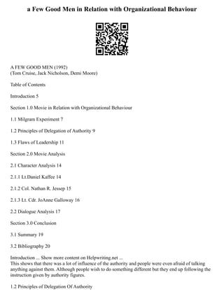 a Few Good Men in Relation with Organizational Behaviour
A FEW GOOD MEN (1992)
(Tom Cruise, Jack Nicholson, Demi Moore)
Table of Contents
Introduction 5
Section 1.0 Movie in Relation with Organizational Behaviour
1.1 Milgram Experiment 7
1.2 Principles of Delegation of Authority 9
1.3 Flaws of Leadership 11
Section 2.0 Movie Analysis
2.1 Character Analysis 14
2.1.1 Lt.Daniel Kaffee 14
2.1.2 Col. Nathan R. Jessep 15
2.1.3 Lt. Cdr. JoAnne Galloway 16
2.2 Dialogue Analysis 17
Section 3.0 Conclusion
3.1 Summary 19
3.2 Bibliography 20
Introduction ... Show more content on Helpwriting.net ...
This shows that there was a lot of influence of the authority and people were even afraid of talking
anything against them. Although people wish to do something different but they end up following the
instruction given by authority figures.
1.2 Principles of Delegation Of Authority
 