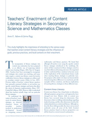 FEATURE ARTICLE
Journal of Adolescent & Adult Literacy 56(2) October 2012 doi:10.1002/JAAL.00116 © 2012 International Reading Association (pp. 151–161)
151
Teachers’ Enactment of Content
Literacy Strategies in Secondary
Science and Mathematics Classes
Anne E. Adams & Jerine Pegg
This study highlights the importance of attending to the various ways
that teachers enact content literacy strategies and the influences of
goals, previous practices, and local contexts on their enactment.
The incorporation of literacy strategies into
content area instruction has been proposed
as an effective way of improving student
content area learning (Draper, 2002; Yore & Treagust,
2006). Teachers have been encouraged to incorporate
such strategies into content area teaching, and many
states require a content area literacy course for teacher
certification; however, literacy strategies are seldom used
in secondary content courses (Fisher & Ivey, 2005).
Previous studies of teachers’ content literacy practices
have primarily examined whether or not teachers use
specific content literacy strategies and factors that affect
the extent of classroom implementation (Bean, 1997;
Cantrell & Callaway, 2008). However, little is understood
about how teachers actually shape and use particular
literacy strategies.
To understand the
nature of teachers’ enact-
ment of content literacy
strategies, we observed
classroom lessons of
secondary teachers
involved in professional
development focused
on integrating science/
mathematics and literacy practices. We found that
although all teachers were using the specific content
literacy strategies introduced in the workshops, the
nature of their enactment of these strategies varied in
ways that influenced learning outcomes. It is important
to better understand these variations to become aware
of the implications of the instructional choices made
when enacting literacy strategies in particular ways.
Our purpose in this article is to share our framework for
characterizing these differences in enactment, provide
examples of these variations, and discuss implications
of enacting literacy strategies in these different ways.
Content Area Literacy
Content area literacy has a long history in education,
although purposes, perspectives, and approaches have
changed over time. Historic shifts in content area
literacy have occurred along two dimensions. One
dimension relates to shifting understandings regarding
student learning, and the other dimension involves the
relationship between content and literacy. Although we
describe these shifts generally, they have not occurred
uniformly across all areas of the field. Content
literacy practices based on diverse perspectives can
still be found in current research and practice.
Anne E. Adams is an assistant professor
at the University of Idaho, Moscow, USA;
e-mail aeadams@uidaho.edu.
Jerine Pegg is an assistant professor
at the University of Alberta, Edmonton,
Canada; e-mail jerine.pegg@ualberta.ca.
Authors (left to right)
JAAL_116.indd 151JAAL_116.indd 151 10/13/2012 11:10:57 AM10/13/2012 11:10:57 AM
 