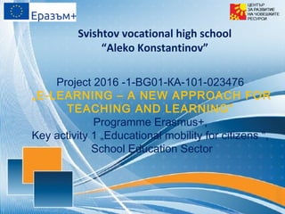 Project 2016 -1-ВG01-КА-101-023476
„E-LEARNING – A NEW APPROACH FOR
TEACHING AND LEARNING”
Programme Erasmus+,
Key activity 1 „Educational mobility for citizens ",
School Education Sector
Svishtov vocational high school
“Aleko Konstantinov”
 