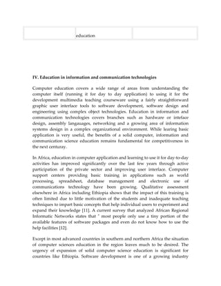 education




IV. Education in information and communication technologies

Computer education covers a wide range of areas from understanding the
computer itself (running it for day to day application) to using it for the
development multimedia teaching courseware using a fairly straightforward
graphic user interface tools to software development, software design and
engineering using complex object technologies. Education in information and
communication technologies covers branches such as hardware or inteface
design, assembly langauages, networking and a growing area of information
systems design in a complex organizational environment. While learing basic
application is very useful, the benefits of a solid computer, information and
communication science education remains fundamental for competitiveness in
the next centuray.

In Africa, education in computer application and learning to use it for day-to-day
activities has improved significantly over the last few years through active
participation of the private sector and improving user interface. Computer
support centers providing basic training in applications such as world
processing, spreadsheet, database management and electronic use of
communications technology have been growing. Qualitative assessment
elsewhere in Africa including Ethiopia shows that the impact of this training is
often limited due to little motivation of the students and inadequate teaching
techniques to impart basic concepts that help individual users to experiment and
expand their knowledge [11]. A current survey that analyzed African Regional
Informatic Networks states that " most people only use a tiny portion of the
available features of software packages and even do not know how to use the
help facilities [12].

Except in most advanced countries in southern and northern Africa the situation
of computer sciences education in the region leaves much to be desired. The
urgency of expansion of solid computer science education is significant for
countries like Ethiopia. Software development is one of a growing industry
 