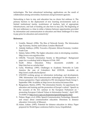 technologies. The best educational technology applications are the result of
collaboration among universities, businesses and government agencies.

Networking is here to stay and education has no choice but embrace it. The
primary barriers to the deployment of new learning environments such as
limited institutional inertia, recalcitrance of teachers, lack of appropriate
infrastructures, and lack of funding are also here to stay [15]. The beginning of
the next millenium is a time to strike a balance between opportunities provided
by information and communication to education and these challenges! It is time
to pay price for education and connectivity!

References

   1. Castells, Manuel. (1996). The Rise of Network Society. The Information
       Age: Economy, Society and Culture. London: Blackwell
   2. Adedeji Adebayo, (1992). Towards a Dynamic African Economy. London:
       Frank Cass
   3. Salami, Salim (1996). The higher education crisis in developing countries.
       Http://www.wes.org/africa.htm.
   4. CIEUM, "Towards Information Society in Mozambique". Background
       paper for a workshop held in Maputo 4-5 Feb. 1997.
   5. South       Africa     Education   Policy   documents       available  at:
       http://star.hsrc.ac.za/nche.html
   6. Carty, Winthrop. (1997). Challenges to Academic Networks in Latin
       America the case of Colombia’s Red CETCOL. Available at:
       http://som1.csudh.edu/fac/lpress/
   7. UNCSTD working group on information technology and development,
       1996. Information and Communication technologies in Development: A
       Unesco perspective. Paper submitted to ITU development Study Group 1.
       September 1996. Available at: http://www.itu.int/acc/rtc/unesco.htm
   8. Bangemann, Matrin, (1997). "The information Society: An opportunity for
       education and training and the promotion of Europe’s culture". Speech on
       the occasion of the ICL seminar in the European Parliament on "
       promoting European Cultural Values in Information Society", April 1997.
       Available at: http://www.ispo.cec.be/promo/speech/bangeduc.html
   9. Palmer, Roger, et al. (1996). Speech Communication Technology: Research
       and essays about communication education. Directions in distance
       education. University of Missouri.
   10. Adam, Lishan. (1997). Potential for distance education in Africa. Paper
       prepared for World Space conference held in Accra, Unpublished.
 
