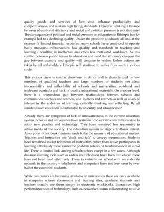 quality goods and services at low cost, enhance productivity and
competitiveness, and sustain high living standards. However, striking a balance
between educational efficiency and social and political pressure is not that easy!
The consequence of political and social pressure on education in Ethiopia has for
example led to a declining quality. Under the pressure to educate all and at the
expense of limited financial resources, many schools have continued to operate
badly managed infrastructure, low quality and standards in teaching and
learning - resulting in ineffective and often less motivated workforce. As this
conflict between public access to education and need for efficiency deepens the
gap between quantity and quality will continue to widen. Unless actions are
taken by all stakeholders Ethiopia will continue to suffer from such a vicious
circle.

This vicious circle is similar elsewhere in Africa and is characterized by low
numbers of qualified teachers and large numbers of students per class;
inaccessibility and inflexibility of schools and universities; outdated and
irrelevant curricula and lack of quality educational materials. On another level,
there is a tremendous gap between relationships between schools and
communities, teachers and learners, and learners and learners as well as a lack of
interest in the endeavor of learning, critically thinking and reflecting. By all
standard such education is vulnerable to obscurity and obsolescence!

Already there are symptoms of lack of innovativeness in the current education
system. Schools and universities have remained conservative institutions slow to
adopt new practice and technology. They have remained less responsive to
actual needs of the society. The education system is largely textbook driven.
Absorption of textbook contents tends to be the measure of educational success.
Teachers and instructors use "chalk and talk" to convey information. Students
have remained bucket recipients of instruction rather than active participants in
learning. Obviously these cannot be problem solvers or troubleshooters in a real
life! There is limited link among schoolteachers except in a few cases. Although
distance learning tools such as radios and television have been introduced these
have not been used effectively. There is virtually no school with an elaborate
network in the country – telephones and computers have not been seen by over
half of the countries’ students.

While computers are becoming available in universities these are only available
in computer science classrooms and training sites; graduate students and
teachers usually use them simply as electronic workbooks. Interactive, high
performance uses of technology, such as networked teams collaborating to solve
 