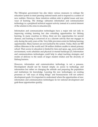 The Ethiopian government has also taken various measures to reshape the
education system to meet pressing national needs and to respond to a context of
new realities. However, these initiatives seldom refer to global issues and new
ways of learning. The strategy subsumes information and communication
technology to a peripheral technical support activity instead of a central element
of the solution to the crisis in education [6].

Information and communication technologies have a major role not only in
improving existing learning but also extending opportunities for lifelong
learning. In many countries in Africa, there are few opportunities for second
chances, and learning is conceived of as a discrete activity that one engages in
only during the early years of life. Very little provision exists for lifelong learning
opportunities. Many learners are not reached by the system. Today, there are 900
million illiterates in the world and 130 million children unable to attend primary
school. Their access to education is limited by time and space, age, socio-cultural
environment, work schedules and physical or mental handicaps [7]. Information
and communications technologies could help to adapt teaching strategies and
modes of delivery to the needs of larger student intakes and the diversity of
lifelong learners.

However, information and communication technology is not a panacea.
Development should not be framed simply on access to technology and
information but rather on changing the attitude and preparing the population
and institutions for knowledge. Layering the new technologies on existing
processes or "old ways of doing things" and bureaucracies will not achieve
development goals. It is important to understand where the opportunities of new
information and communication technologies lie for national development and
grab those opportunities quickly.
 