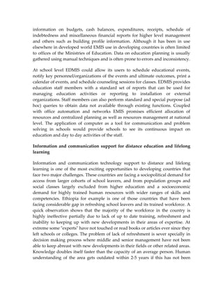 information on budgets, cash balances, expenditures, receipts, schedule of
indebtedness and miscellaneous financial reports for higher level management
and others such as building profile information. Although it has been in use
elsewhere in developed world EMIS use in developing countries is often limited
to offices of the Ministries of Education. Data on education planning is usually
gathered using manual techniques and is often prone to errors and inconsistency.

At school level EDMIS could allow its users to schedule educational events,
notify key personnel/organizations of the events and ultimate outcomes, print a
calendar of events, and schedule counseling sessions for classes. EDMIS provides
education staff members with a standard set of reports that can be used for
managing education activities or reporting to installation or external
organizations. Staff members can also perform standard and special purpose (ad
hoc) queries to obtain data not available through existing functions. Coupled
with office automation and networks EMIS promises efficient allocation of
resources and centralized planning as well as resources management at national
level. The application of computer as a tool for communication and problem
solving in schools would provide schools to see its continuous impact on
education and day to day activities of the staff.

Information and communication support for distance education and lifelong
learning

Information and communication technology support to distance and lifelong
learning is one of the most exciting opportunities to developing countries that
face two major challenges. These countries are facing a sociopolitical demand for
access from larger cohorts of school leavers, and from population groups and
social classes largely excluded from higher education and a socioeconomic
demand for highly trained human resources with wider ranges of skills and
competencies. Ethiopia for example is one of those countries that have been
facing considerable gap in refreshing school leavers and its trained workforce. A
quick observation shows that the majority of the workforce in the country is
highly ineffective partially due to lack of up to date training, refreshment and
inability to keeping up with new developments in their areas of expertise. At
extreme some "experts" have not touched or read books or articles ever since they
left schools or colleges. The problem of lack of refreshment is sever specially in
decision making process where middle and senior management have not been
able to keep abreast with new developments in their fields or other related areas.
Knowledge doubles itself faster than the capacity of an average person. Human
understanding of the area gets outdated within 2-5 years if this has not been
 