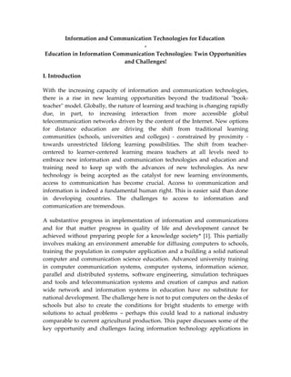 Information and Communication Technologies for Education
                                  -
Education in Information Communication Technologies: Twin Opportunities
                            and Challenges!

I. Introduction

With the increasing capacity of information and communication technologies,
there is a rise in new learning opportunities beyond the traditional "book-
teacher" model. Globally, the nature of learning and teaching is changing rapidly
due, in part, to increasing interaction from more accessible global
telecommunication networks driven by the content of the Internet. New options
for distance education are driving the shift from traditional learning
communities (schools, universities and colleges) - constrained by proximity -
towards unrestricted lifelong learning possibilities. The shift from teacher-
centered to learner-centered learning means teachers at all levels need to
embrace new information and communication technologies and education and
training need to keep up with the advances of new technologies. As new
technology is being accepted as the catalyst for new learning environments,
access to communication has become crucial. Access to communication and
information is indeed a fundamental human right. This is easier said than done
in developing countries. The challenges to access to information and
communication are tremendous.

A substantive progress in implementation of information and communications
and for that matter progress in quality of life and development cannot be
achieved without preparing people for a knowledge society* [1]. This partially
involves making an environment amenable for diffusing computers to schools,
training the population in computer application and a building a solid national
computer and communication science education. Advanced university training
in computer communication systems, computer systems, information science,
parallel and distributed systems, software engineering, simulation techniques
and tools and telecommunication systems and creation of campus and nation
wide network and information systems in education have no substitute for
national development. The challenge here is not to put computers on the desks of
schools but also to create the conditions for bright students to emerge with
solutions to actual problems – perhaps this could lead to a national industry
comparable to current agricultural production. This paper discusses some of the
key opportunity and challenges facing information technology applications in
 