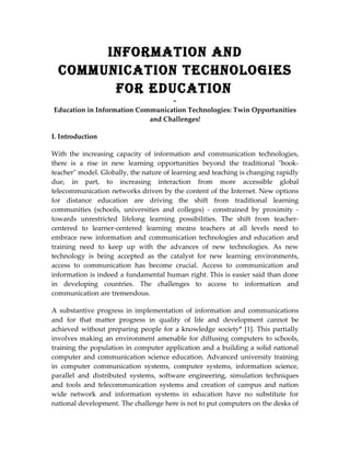 InformatIon and
  CommunICatIon teChnologIes
        for eduCatIon
                                  -
Education in Information Communication Technologies: Twin Opportunities
                            and Challenges!

I. Introduction

With the increasing capacity of information and communication technologies,
there is a rise in new learning opportunities beyond the traditional "book-
teacher" model. Globally, the nature of learning and teaching is changing rapidly
due, in part, to increasing interaction from more accessible global
telecommunication networks driven by the content of the Internet. New options
for distance education are driving the shift from traditional learning
communities (schools, universities and colleges) - constrained by proximity -
towards unrestricted lifelong learning possibilities. The shift from teacher-
centered to learner-centered learning means teachers at all levels need to
embrace new information and communication technologies and education and
training need to keep up with the advances of new technologies. As new
technology is being accepted as the catalyst for new learning environments,
access to communication has become crucial. Access to communication and
information is indeed a fundamental human right. This is easier said than done
in developing countries. The challenges to access to information and
communication are tremendous.

A substantive progress in implementation of information and communications
and for that matter progress in quality of life and development cannot be
achieved without preparing people for a knowledge society* [1]. This partially
involves making an environment amenable for diffusing computers to schools,
training the population in computer application and a building a solid national
computer and communication science education. Advanced university training
in computer communication systems, computer systems, information science,
parallel and distributed systems, software engineering, simulation techniques
and tools and telecommunication systems and creation of campus and nation
wide network and information systems in education have no substitute for
national development. The challenge here is not to put computers on the desks of
 