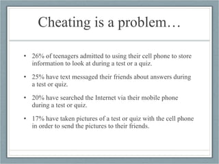 Cheating is a problem… 26% of teenagers admitted to using their cell phone to store information to look at during a test or a quiz.  25% have text messaged their friends about answers during a test or quiz.  20% have searched the Internet via their mobile phone during a test or quiz.  17% have taken pictures of a test or quiz with the cell phone in order to send the pictures to their friends.   