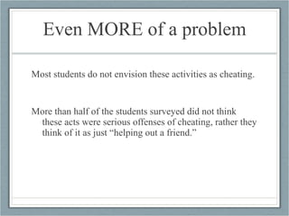 Even MORE of a problem Most students do not envision these activities as cheating.  More than half of the students surveyed did not think these acts were serious offenses of cheating, rather they think of it as just “helping out a friend.”  