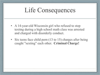 Life Consequences A 14-year-old Wisconsin girl who refused to stop texting during a high school math class was arrested and charged with disorderly conduct. Six teens face child porn (13 to 15) charges after being caught "sexting" each other.  Criminal Charge! 
