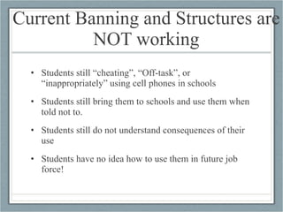 Current Banning and Structures are NOT working Students still “cheating”, “Off-task”, or “inappropriately” using cell phones in schools Students still bring them to schools and use them when told not to. Students still do not understand consequences of their use Students have no idea how to use them in future job force! 