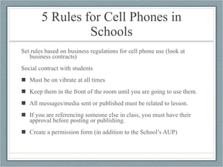 5 Rules for Cell Phones in Schools Set rules based on business regulations for cell phone use (look at business contracts) Social contract with students Must be on vibrate at all times Keep them in the front of the room until you are going to use them. All messages/media sent or published must be related to lesson. If you are referencing someone else in class, you must have their approval before posting or publishing. Create a permission form (in addition to the School’s AUP) 