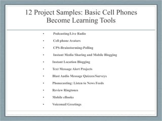 12 Project Samples: Basic Cell Phones Become Learning Tools Podcasting/Live Radio Cell phone Avatars CPS-Brainstorming-Polling Instant Media Sharing and Mobile Blogging Instant Location Blogging Text Message Alert Projects Blast Audio Message Quizzes/Surveys Phonecasting: Listen to News Feeds Review Ringtones Mobile eBooks Voicemail Greetings 